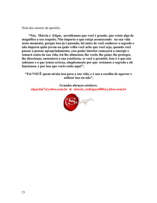 Nota dos autores da apostila:
“Nós, Márcia e Edgar, acreditamos que você é grande, que existe algo de
magnífico a seu respeito. Não importa o que esteja acontecendo na sua vida
neste momento, porque isso já é passado, foi antes de você conhecer o segredo e
não importa quão jovem ou quão velho você ache que você seja, quando você
passar a pensar apropriadamente, esse poder interior começará a emergir e
tomará conta da sua vida, irá lhe alimentar, lhe vestir, lhe guiar, lhe proteger,
lhe direcionar, sustentará a sua existência, se você o permitir. Isso é o que nós
sabemos e o que temos certeza, simplesmente por que testamos o segredo e ele
funcionou, é por isso que vocês estão aqui!”.
“Foi VOCÊ quem atraiu isso para a sua vida, e é sua a escolha de agarrar e
utilizar isso ou não”.
Grandes abraços estelares.
edgardm7@yahoo.com.br & márcia_rodrigues880@yahoo.com.br
23
 