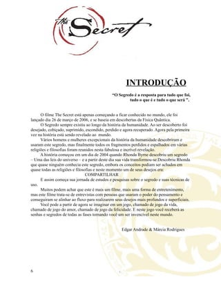 INTRODUÇÃO
“O Segredo é a resposta para tudo que foi,
tudo o que é e tudo o que será ”.
O filme The Secret está apenas começando a ficar conhecido no mundo, ele foi
lançado dia 26 de março de 2006, e se baseia em descobertas da Física Quântica.
O Segredo sempre existiu ao longo da história da humanidade. Ao ser descoberto foi
desejado, cobiçado, suprimido, escondido, perdido e agora recuperado. Agora pela primeira
vez na história está sendo revelado ao mundo.
Vários homens e mulheres excepcionais da história da humanidade descobriram e
usaram este segredo, mas finalmente todos os fragmentos perdidos e espalhados em várias
religiões e filosofias foram reunidos nesta fabulosa e incrível revelação.
A história começou em um dia de 2004 quando Rhonda Byrne descobriu um segredo
– Uma das leis do universo – e a partir deste dia sua vida transformou-se.Descobriu Rhonda
que quase ninguém conhecia este segredo, embora os conceitos podiam ser achados em
quase todas as religiões e filosofias e neste momento um de seus desejos era:
COMPARTILHAR
E assim começa sua jornada de estudos e pesquisas sobre o segredo e suas técnicas de
uso.
Muitos podem achar que este é mais um filme, mais uma forma de entretenimento,
mas este filme trata-se de entrevistas com pessoas que usaram o poder do pensamento e
conseguiram se alinhar ao fluxo para realizarem seus desejos mais profundos e superficiais.
Você pode a partir de agora se imaginar em um jogo, chamado de jogo da vida,
chamado de jogo do amor, chamado de jogo da felicidade. E neste jogo você receberá as
senhas e segredos de todas as fases tornando você um ser invencível neste mundo.
Edgar Andrade & Márcia Rodrigues
6
 