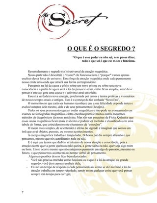 O QUE É O SEGREDO ?
“O que é esse poder eu não sei, nem posso dizer,
tudo o que sei é que ele existe e funciona.
Resumidamente o segredo é a lei universal da atração magnética.
Nossa parte não é descobrir o “como” ele funciona nem o “porque” vamos apenas
usufruir dessa força do universo. Essa força da atração magnética onde cada pensamento
nosso emite uma onda que atrairá sua forma correspondente.
Pensamos na lei da causa e efeito sobre um novo prisma ou sobre uma nova
consciência e a partir de agora será a lei do pensar e atrair, então ficou simples, você deve
pensar e este ato gera uma causa e o universo atrai um efeito.
Essa é a verdadeira nova energia, proclamada por tantos e tantos profetas e visionários
de nossos tempos atuais e antigos. Este é o começo da tão sonhada “Nova Era”.
O momento em que cada ser humano reconhece que a sua felicidade depende única e
exclusivamente dele mesmo, dele e de seus pensamentos (desejos).
Todos os seus pensamentos geram ondas magnéticas e isso pode ser comprovado em
exames de tomografias magnéticas, eletro-encefalograma e muitos outros modernos
métodos de diagnósticos da nossa medicina. Mas são nas pesquisas de Física Quântica que
essas ondas magnéticas ficam mais evidentes e podem ser medidas e classificadas em uma
tabela de forma, que coincidentemente chamamos de “emoções”.
O modo mais simples, de se entender o efeito do segredo é imaginar que somos um
ímã que atrai objetos, pessoas, ou mesmo acontecimentos.
A energia magnética trabalha o tempo todo, 24 horas por dia sempre atraindo o que
pensamos, mesmo que nós acreditamos nela ou não.
E é aqui que temos que dedicar o máximo de nossa atenção e consciência, pois a
atração ocorre quer a gente queira ou não queira, a gente saiba ou não, quer seja algo ruim
ou bom. E isso ocorre mesmo que nós estejamos pensando em algo do passado, presente ou
futuro, o que pensarmos acontecerá no tempo verbal do pensamento.
Algumas questões devem ficar bem destacadas:
- Você não precisa entender como funciona ou o que é a lei da atração ou grande
segredo, você deve apenas usufruir dela;
- Existe um tempo de resposta a cada pensamento ou como se diz no filme a lei da
atração trabalha em tempo-retardado, sendo assim qualquer coisa que você pensar
sempre terá tempo para corrigir;
7
 
