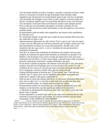 - A lei da atração trabalha em todos os tempos, o passado, o presente ou futuro, sendo
assim se você pensar ou lembrar de algo do passado estará emitindo ondas
magnéticas que irão procurar um acontecimento igual ao que você teve no passado.
- A lei da atração não distingue o que é bom ou ruim, negativo ou positivo para ela o
fato de você pensar significa que você quer.Então não pense no que você não quer.
- A lei da atração é universal sendo assim funciona sempre e para qualquer pessoa.
- Para se saber que a lei da atração está agindo é só prestar a atenção em suas
emoções, se elas são positivas estão funcionando, se elas são negativas, você está no
caminho errado.
- Os pensamentos estão enviando sinais magnéticos, que atraem sinais semelhantes
de volta para você.
- Se você prestar atenção vai perceber que o poder de nossa intenção afeta nosso dia a
dia, então abra os olhos e veja.
- Algumas pessoas olham para sua vida e dizem “Isto é o que eu sou” mas isso agora
é o que você era! Olhe para sua vida nesse momento, por exemplo, mesmo que você
não tenha dinheiro no banco ou os seus relacionamentos, não dão certo, esses
momentos não são o que você é, e sim os resultados de seus pensamentos e
sentimentos do passado.
- Você deve se colocar num sentimento de realmente estar naquele carro que quer
comprar, de realmente ter aquele relacionamento, de realmente ser prospero e ter
dinheiro e não de desejar essas coisas ou achar que algum dia as terá, pois esses
sentimentos são do futuro e o futuro nunca chega, o passado nunca volta, só existe o
presente, então pense no presente e sempre afirmando o que quer.
- Se seu desejo é grande ou pequeno, não importa o universo que se vire, mas preste
atenção a uma provável inspiração, pois as vezes ele não te da a coisa, ele te da
condições de ter a coisa e ai você tem que fazer a sua parte neste jogo.Quando você
tiver a inspiração, você deve confiar nela e agir de acordo com ela.
- Esqueça definitivamente as histórias que “É meu destino” que “Você não tem
controle” que “É carma” pois isso foi espalhado pelos lideres do passado que
conheciam o segredo e não queria compartilhá-lo.
- Pode ser que as coisas não estejam indo bem e ai você pensa “eu poderia fazer desse
jeito, mas eu odeio isso”, se você não se sente bem com as ações não faça, pois
estará no caminho errado. As emoções são nosso guia de viagem.
- Os pensamentos podem ser conscientes, que, são aqueles pensamentos que você
imagina, ou inconscientes, que são aqueles que aparecem na sua mente.
- A vida pode ser absolutamente fenomenal, pode e deve ser, aliás é, assim que você
passar a usar o segredo.
- O mais importante a se aceitar é que tudo ao seu redor nesse momento da sua vida,
incluindo as coisas das quais você reclama, foi você unicamente você que atraiu.
- Finalizando “O SEU DESEJO É UMA ORDEM”.
NOTA.................A maior evidência da ação do segredo são aquelas pessoas que pensam em doenças e
sempre estão doentes ou em volta de pessoas doentes, aquelas pessoas que tudo dá certo e aquelas pessoas que
dizem e vivem o ditado que, dinheiro chama dienheiro; Nós iríamos mais profundamente, onde doença
chama doença , saúde chma saúde, prosperidade chama prosperidade,guerra gera guerra, amor gera
amor.....................
8
 