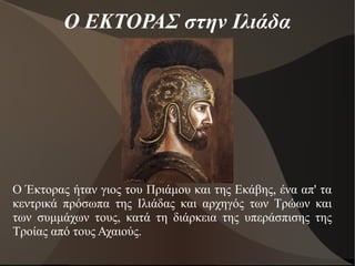 Ο ΕΚΤΟΡΑΣ στην Ιλιάδα
Ο Έκτορας ήταν γιος του Πριάμου και της Εκάβης, ένα απ' τα
κεντρικά πρόσωπα της Ιλιάδας και αρχηγός των Τρώων και
των συμμάχων τους, κατά τη διάρκεια της υπεράσπισης της
Τροίας από τους Αχαιούς.
 