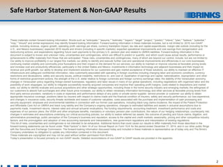 2
Safe Harbor Statement & Non-GAAP Results
These materials contain forward-looking information. Words such as "anticipate," "assume," "estimate," "expect," “target” "project," "predict," "intend," "plan," "believe," "potential,"
"may," "should" and similar expressions may identify forward-looking information. Forward-looking information in these materials includes, but is not limited to: 2016 non-GAAP
outlook, including revenue, organic growth, operating profit, earnings per share, currency translation impact, tax rate and capital expenditures; margin rate outlook (including for the
U.S., and Mexico businesses); expected 2016 results and drivers (including in specific markets); expected operational improvements and cost savings from reorganization and
restructuring actions; and expectations regarding future cash payments to the primary U.S. pension plan and related to UMWA liabilities. Forward-looking information in this
document is subject to known and unknown risks, uncertainties and contingencies, which are difficult to predict or quantify, and which could cause actual results, performance or
achievements to differ materially from those that are anticipated. These risks, uncertainties and contingencies, many of which are beyond our control, include, but are not limited to:
Our ability to improve profitability in our largest five markets; our ability to identify and execute further cost and operational improvements and efficiencies in our core businesses;
continuing market volatility and commodity price fluctuations and their impact on the demand for our services; our ability to maintain or improve volumes at favorable pricing levels
and increase cost and productivity efficiencies, particularly in the United States and Mexico; investments in information technology and adjacent businesses and their impact on
revenue and profit growth; our ability to develop and implement solutions for our customers and gain market acceptance of those solutions; our ability to maintain an effective IT
infrastructure and safeguard confidential information; risks customarily associated with operating in foreign countries including changing labor and economic conditions, currency
restrictions and devaluations, safety and security issues, political instability, restrictions on, and cost of, repatriation of earnings and capital, nationalization, expropriation and other
forms of restrictive government actions; the strength of the U.S. dollar relative to foreign currencies and foreign currency exchange rates; the stability of the Venezuelan economy,
changes in Venezuelan policy regarding foreign-owned businesses; regulatory and labor issues in many of our global operations, including negotiations with organized labor and the
possibility of work stoppages; our ability to integrate successfully recently acquired companies and improve their operating profit margins; costs related to dispositions and market
exits; our ability to identify evaluate and pursue acquisitions and other strategic opportunities, including those in the home security industry and emerging markets; the willingness of
our customers to absorb fuel surcharges and other future price increases; our ability to obtain necessary information technology and other services at favorable pricing levels from
third party service providers; variations in costs or expenses and performance delays of any public or private sector supplier, service provider or customer; our ability to obtain
appropriate insurance coverage, positions taken by insurers with respect to claims made and the financial condition of insurers, safety and security performance, our loss experience,
and changes in insurance costs; security threats worldwide and losses of customer valuables; costs associated with the purchase and implementation of cash processing and
security equipment; employee and environmental liabilities in connection with our former coal operations, including black lung claims incidence; the impact of the Patient Protection
and Affordable Care Act on UMWA and black lung liability and the Company's ongoing operations; changes to estimated liabilities and assets in actuarial assumptions due to
payments made, investment returns, interest rates and annual actuarial revaluations, the funding requirements, accounting treatment, investment performance and costs and
expenses of our pension plans, the VEBA and other employee benefits, mandatory or voluntary pension plan contributions; the nature of our hedging relationships; counterparty risk;
changes in estimates and assumptions underlying our critical accounting policies; our ability to realize deferred tax assets; the outcome of pending and future claims, litigation, and
administrative proceedings; public perception of the Company's business and reputation; access to the capital and credit markets; seasonality, pricing and other competitive industry
factors; and the promulgation and adoption of new accounting standards and interpretations, new government regulations and interpretation of existing regulations.
This list of risks, uncertainties and contingencies is not intended to be exhaustive. Additional factors that could cause our results to differ materially from those described in the
forward-looking statements can be found under "Risk Factors" in Item 1A of our Annual Report on Form 10-K for the period ended December 31, 2014, and in our other public filings
with the Securities and Exchange Commission. The forward-looking information discussed today and included in these materials is representative as of today only and The Brink's
Company undertakes no obligation to update any information contained in this document.
These materials are copyrighted and may not be used without written permission from Brink's.
Today’s presentation is focused primarily on non-GAAP results. Detailed reconciliations of non-GAAP to GAAP results are provided in the appendix.
 