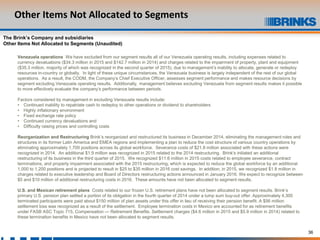 36
Other Items Not Allocated to Segments
The Brink’s Company and subsidiaries
Other Items Not Allocated to Segments (Unaudited)
Venezuela operations We have excluded from our segment results all of our Venezuela operating results, including expenses related to
currency devaluations ($34.3 million in 2015 and $142.7 million in 2014) and charges related to the impairment of property, plant and equipment
($35.3 million, majority of which was recognized in the second quarter of 2015), due to management’s inability to allocate, generate or redeploy
resources in-country or globally. In light of these unique circumstances, the Venezuela business is largely independent of the rest of our global
operations. As a result, the CODM, the Company’s Chief Executive Officer, assesses segment performance and makes resource decisions by
segment excluding Venezuela operating results. Additionally, management believes excluding Venezuela from segment results makes it possible
to more effectively evaluate the company’s performance between periods.
Factors considered by management in excluding Venezuela results include:
• Continued inability to repatriate cash to redeploy to other operations or dividend to shareholders
• Highly inflationary environment
• Fixed exchange rate policy
• Continued currency devaluations and
• Difficulty raising prices and controlling costs
Reorganization and Restructuring Brink’s reorganized and restructured its business in December 2014, eliminating the management roles and
structures in its former Latin America and EMEA regions and implementing a plan to reduce the cost structure of various country operations by
eliminating approximately 1,700 positions across its global workforce. Severance costs of $21.8 million associated with these actions were
recognized in 2014. An additional $1.9 million was recognized in 2015 related to the 2014 restructuring. Brink's initiated an additional
restructuring of its business in the third quarter of 2015. We recognized $11.6 million in 2015 costs related to employee severance, contract
terminations, and property impairment associated with the 2015 restructuring, which is expected to reduce the global workforce by an additional
1,000 to 1,200 positions and is projected to result in $25 to $35 million in 2016 cost savings. In addition, in 2015, we recognized $1.8 million in
charges related to executive leadership and Board of Directors restructuring actions announced in January 2016. We expect to recognize between
$5 and $10 million of additional restructuring costs in 2016. These amounts have not been allocated to segment results.
U.S. and Mexican retirement plans Costs related to our frozen U.S. retirement plans have not been allocated to segment results. Brink’s
primary U.S. pension plan settled a portion of its obligation in the fourth quarter of 2014 under a lump sum buy-out offer. Approximately 4,300
terminated participants were paid about $150 million of plan assets under this offer in lieu of receiving their pension benefit. A $56 million
settlement loss was recognized as a result of the settlement. Employee termination costs in Mexico are accounted for as retirement benefits
under FASB ASC Topic 715, Compensation — Retirement Benefits. Settlement charges ($4.6 million in 2015 and $5.9 million in 2014) related to
these termination benefits in Mexico have not been allocated to segment results.
 