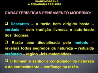 CARACTERÍSTICAS PENSAMENTO MODERNO:
 Descartes – a razão bem dirigida basta –
verdade – sem tradição livresca e autoridade
dos dogmas.
 Razão bem disciplinada pelo método –
revelará todos segredos da natureza – reduzida
autômato – regido –leis matemáticas.
 O homem é senhor e controlador da natureza
e do conhecimento – confiança na razão.
 