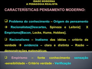 CARACTERÍSTICAS PENSAMENTO MODERNO:
 Problema do conhecimento – Origem do pensamento
 Racionalistas[Descartes, Spinoza e Leibniz] X
Empírismo[Bacon, Locke, Hume, Hobbes].
 Racionalismo – Inatismo das idéias – critério da
verdade  evidencia – clara e distinta – Razão –
demonstrações matemáticas.
 Empirismo – fonte conhecimento sensação
-sensibilidade – Critério verdade - Verificação
 
