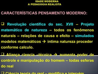 CARACTERÍSTICAS PENSAMENTO MODERNO:
 Revolução científica do sec. XVII – Projeto
matemático de natureza – todos os fenômenos
naturais – relações de causa e efeito – simulados
modelos matemáticos  intima natureza proceder
conforme calculo.
 Aliança ciencia –técnica  aumenta poder de
controle e manipulação do homem – todas esferas
do real
 