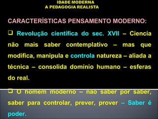 CARACTERÍSTICAS PENSAMENTO MODERNO:
 Revolução científica do sec. XVII – Ciencia
não mais saber contemplativo – mas que
modifica, manipula e controla natureza – aliada a
técnica – consolida domínio humano – esferas
do real.
 O homem moderno – não saber por saber,
saber para controlar, prever, prover – Saber é
poder.
 