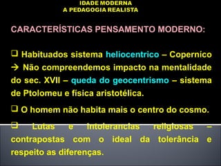 CARACTERÍSTICAS PENSAMENTO MODERNO:
 Habituados sistema heliocentrico – Coperníco
 Não compreendemos impacto na mentalidade
do sec. XVII – queda do geocentrismo – sistema
de Ptolomeu e física aristotélica.
 O homem não habita mais o centro do cosmo.
 Lutas e intolerancias religiosas –
contrapostas com o ideal da tolerância e
respeito as diferenças.
 