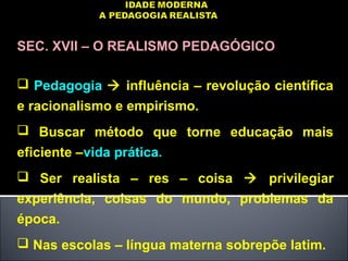 SEC. XVII – O REALISMO PEDAGÓGICO
 Pedagogia  influência – revolução científica
e racionalismo e empirismo.
 Buscar método que torne educação mais
eficiente –vida prática.
 Ser realista – res – coisa  privilegiar
experiência, coisas do mundo, problemas da
época.
 Nas escolas – língua materna sobrepõe latim.
 