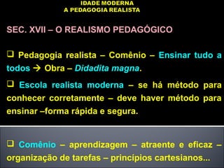 SEC. XVII – O REALISMO PEDAGÓGICO
 Pedagogia realista – Comênio – Ensinar tudo a
todos  Obra – Didadita magna.
 Escola realista moderna – se há método para
conhecer corretamente – deve haver método para
ensinar –forma rápida e segura.
 Comênio – aprendizagem – atraente e eficaz –
organização de tarefas – princípios cartesianos...
 