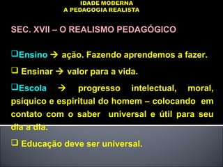 SEC. XVII – O REALISMO PEDAGÓGICO
Ensino  ação. Fazendo aprendemos a fazer.
 Ensinar  valor para a vida.
Escola  progresso intelectual, moral,
psíquico e espiritual do homem – colocando em
contato com o saber universal e útil para seu
dia a dia.
 Educação deve ser universal.
 