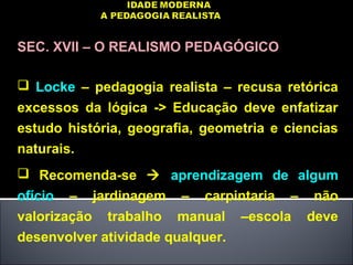 SEC. XVII – O REALISMO PEDAGÓGICO
 Locke – pedagogia realista – recusa retórica
excessos da lógica -> Educação deve enfatizar
estudo história, geografia, geometria e ciencias
naturais.
 Recomenda-se  aprendizagem de algum
ofício – jardinagem – carpintaria – não
valorização trabalho manual –escola deve
desenvolver atividade qualquer.
 