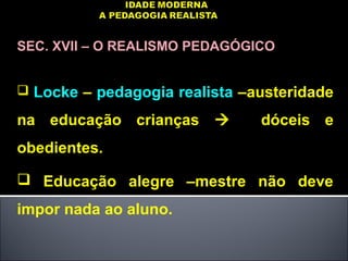 SEC. XVII – O REALISMO PEDAGÓGICO
 Locke – pedagogia realista –austeridade
na educação crianças  dóceis e
obedientes.
 Educação alegre –mestre não deve
impor nada ao aluno.
 