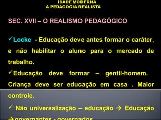 SEC. XVII – O REALISMO PEDAGÓGICO
Locke - Educação deve antes formar o caráter,
e não habilitar o aluno para o mercado de
trabalho.
Educação deve formar – gentil-homem.
Criança deve ser educação em casa . Maior
controle.
 Não universalização – educação  Educação
 