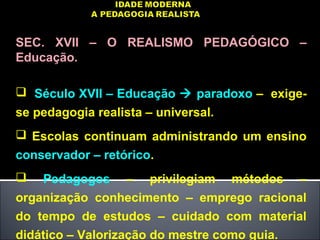 SEC. XVII – O REALISMO PEDAGÓGICO –
Educação.
 Século XVII – Educação  paradoxo – exige-
se pedagogia realista – universal.
 Escolas continuam administrando um ensino
conservador – retórico.
 Pedagogos – privilegiam métodos –
organização conhecimento – emprego racional
do tempo de estudos – cuidado com material
didático – Valorização do mestre como guia.
 