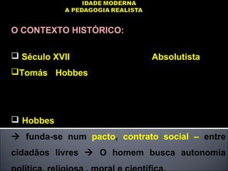 O CONTEXTO HISTÓRICO:
 Século XVII – Politicamente  Absolutista:
Tomás Hobbes – Leviatã - Defende poder
absoluto do governante. O homem é o lobo do
homem.
 Hobbes -  Poder absoluto – não direito divino
 funda-se num pacto, contrato social – entre
cidadãos livres  O homem busca autonomia
 