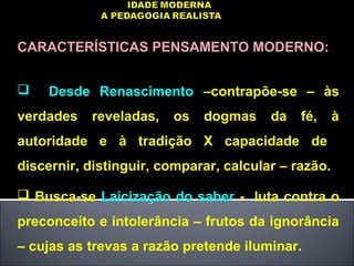CARACTERÍSTICAS PENSAMENTO MODERNO:
 Desde Renascimento –contrapõe-se – às
verdades reveladas, os dogmas da fé, à
autoridade e à tradição X capacidade de
discernir, distinguir, comparar, calcular – razão.
 Busca-se Laicização do saber - luta contra o
preconceito e intolerância – frutos da ignorância
– cujas as trevas a razão pretende iluminar.
 