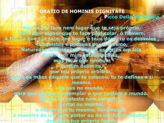 6
ORATIO DE HOMINIS DIGNITATE
Picco Della Mirandola.
Não te dei face nem lugar que te seja próprio,
Nem dom algum que te faça particular, ó homem.
A fim de que tua face, teu lugar e teus dons, tu os desveles ,
conquistes e possuas por ti mesmo,
Naturezas definidas de outras espécies em leis
foram por mim estabelecidas,
mas tu, a que nenhum
confim delimita,
por teu próprio arbítrio,
entre as mãos daquele que te colocou, tu te defines a ti
mesmo.
Te pus no mundo,
para que possas contemplar o que contém o mundo.
Não te fiz celeste nem terrestre,
mortal ou imortal,
a fim de que tu mesmo, livremente,
á maneira de um bom pintor ou de um hábil escultor,
descubra tua própria forma.
 