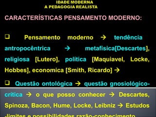 CARACTERÍSTICAS PENSAMENTO MODERNO:
 Pensamento moderno  tendência
antropocêntrica  metafísica[Descartes],
religiosa [Lutero], política [Maquiavel, Locke,
Hobbes], economica [Smith, Ricardo] 
 Questão ontológica  questão gnosiológico-
crítica  o que posso conhecer  Descartes,
Spinoza, Bacon, Hume, Locke, Leibniz  Estudos
 