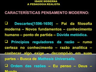 CARACTERÍSTICAS PENSAMENTO MODERNO:
 Descartes[1596-1650] – Pai da filosofia
moderna – Novos fundamentos – conhecimento
humano – ponto de partida – Dúvida metódica.
 Princípios reguladores da razão – rumo
certeza no conhecimento – razão analítica –
conhecer algo exige – decompó-lo em suas
partes – Busca de Mathesis Universalis.
 Ordem das razões – Eu penso – Deus –
 