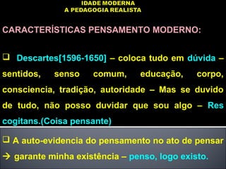 CARACTERÍSTICAS PENSAMENTO MODERNO:
 Descartes[1596-1650] – coloca tudo em dúvida –
sentidos, senso comum, educação, corpo,
consciencia, tradição, autoridade – Mas se duvido
de tudo, não posso duvidar que sou algo – Res
cogitans.(Coisa pensante)
 A auto-evidencia do pensamento no ato de pensar
 garante minha existência – penso, logo existo.
 