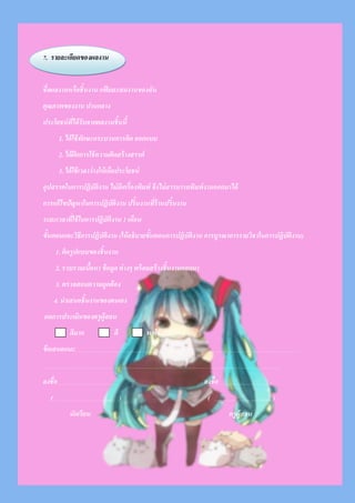 7. รายละเอียดของผลงาน
ชื่อผลงานหรือชิ้นงาน แฟ้ มสะสมงานของฉัน
คุณภาพของงาน ปานกลาง
ประโยชน์ที่ได้รับจากผลงานชิ้นนี้
1. ได้ใช้ทักษะกระบวนการคิด ออกแบบ
2. ได้ฝึ กการใช้ความคิดสร้างสรรค์
3. ได้ใช้เวลาว่างให้เกืดประโยชน์
อุปสรรคในการปฏิบัติงาน ไม่มีเครื่องพิมพ์ จึงไม่สารมารถพิมพ์งานออกมาได้
การแก้ไขปัญหาในการปฏิบัติงาน ปริ้นงานที่ร้านปริ้นงาน
ระยะเวลาที่ใช้ในการปฏิบัติงาน 1 เดือน
ขั้นตอนและวิธีการปฏิบัติงาน (ให้อธิบายขั้นตอนการปฏิบัติงาน การบูรณาการรายวิชาในการปฏิบัติงาน)
1. คิดรูปแบบของชิ้นงาน
2. รวบรวมเนื้อหา ข้อมูล ต่างๆ พร้อมสร้างชิ้นงานออกมา
3. ตรวจสอบความถูกต้อง
4. นาเสนอชิ้นงานของตนเอง
ผลการประเมินของครูผู้สอน
ดีมาก ดี พอใช้
ข้อเสนอแนะ
ลงชื่อ ลงชื่อ .
( .. ) ( ....... )
นักเรียน ครูผู้สอน
 