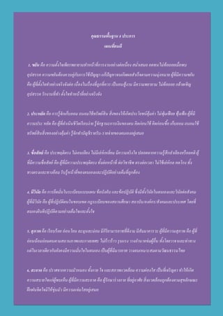 คุณธรรมพื้นฐาน 8 ประการ
แผนที่คนดี
1. ขยัน คือ ความตั้งใจเพียรพยายามทาหน้าที่การงานอย่างต่อเนื่อง สม่าเสมอ อดทนไม่ท้อถอยเมื่อพบ
อุปสรรค ความขยันต้องควบคู่กับการใช้ปัญญา แก้ปัญหาจนเกิดผลสาเร็จตามความมุ่งหมาย ผู้ที่มีความขยัน
คือ ผู้ที่ตั้งใจทาอย่างจริงจังต่อ เนื่องในเรื่องที่ถูกที่ควร เป็นคนสู้งาน มีความพยายาม ไม่ท้อถอย กล้าเผชิญ
อุปสรรค รักงานที่ทา ตั้งใจทาหน้าที่อย่างจริงจัง
2. ประหยัด คือ การรู้จักเก็บออม ถนอมใช้ทรัพย์สิน สิ่งของให้เกิดประโยชน์คุ้มค่า ไม่ฟุ่มเฟือย ฟุ้งเฟ้อ ผู้ที่มี
ความประ หยัด คือ ผู้ที่ดาเนินชีวิตเรียบง่าย รู้จักฐานะการเงินของตน คิดก่อนใช้ คิดก่อนซื้อ เก็บออม ถนอมใช้
ทรัพย์สินสิ่งของอย่างคุ้มค่า รู้จักทาบัญชีรายรับ-รายจ่ายของตนเองอยู่เสมอ
3. ซื่อสัตย์ คือ ประพฤติตรง ไม่เอนเอียง ไม่มีเล่ห์เหลี่ยม มีความจริงใจ ปลอดจากความรู้สึกลาเอียงหรืออคติ ผู้
ที่มีความซื่อสัตย์ คือ ผู้ที่มีความประพฤติตรง ทั้งต่อหน้าที่ ต่อวิชาชีพ ตรงต่อเวลา ไม่ใช้เล่ห์กล คดโกง ทั้ง
ทางตรงและทางอ้อม รับรู้หน้าที่ของตนเองและปฏิบัติอย่างเต็มที่ถูกต้อง
4. มีวินัย คือ การยึดมั่นในระเบียบแบบแผน ข้อบังคับ และข้อปฏิบัติ ซึ่งมีทั้งวินัยในตนเองและวินัยต่อสังคม
ผู้ที่มีวินัย คือ ผู้ที่ปฏิบัติตนในขอบเขต กฎระเบียบของสถานศึกษา สถาบัน/องค์กร/สังคมและประเทศ โดยที่
ตนเองยินดีปฏิบัติตามอย่างเต็มใจและตั้งใจ
5. สุภาพ คือ เรียบร้อย อ่อนโยน ละมุนละม่อม มีกิริยามารยาทที่ดีงาม มีสัมมาคารวะ ผู้ที่มีความสุภาพ คือ ผู้ที่
อ่อนน้อมถ่อมตนตามสถานภาพและกาลเทศะ ไม่ก้าวร้าว รุนแรง วางอานาจข่มผู้อื่น ทั้งโดยวาจาและท่าทาง
แต่ในเวลาเดียวกันยังคงมีความมั่นใจในตนเอง เป็นผู้ที่มีมารยาท วางตนเหมาะสมตามวัฒนธรรมไทย
6. สะอาด คือ ปราศจากความมัวหมอง ทั้งกาย ใจ และสภาพแวดล้อม ความผ่องใส เป็นที่เจริญตา ทาให้เกิด
ความสบายใจแก่ผู้พบเห็น ผู้ที่มีความสะอาด คือ ผู้รักษาร่างกาย ที่อยู่อาศัย สิ่งแวดล้อมถูกต้องตามสุขลักษณะ
ฝึกฝนจิตใจมิให้ขุ่นมัว มีความแจ่มใสอยู่เสมอ
 