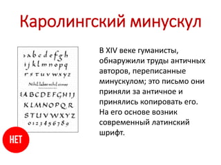 Каролингский минускул
В XIV веке гуманисты,
обнаружили труды античных
авторов, переписанные
минускулом; это письмо они
приняли за античное и
принялись копировать его.
На его основе возник
современный латинский
шрифт.
 