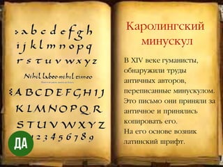 В XIV веке гуманисты,
обнаружили труды
античных авторов,
переписанные минускулом.
Это письмо они приняли за
античное и принялись
копировать его.
На его основе возник
латинский шрифт.
Каролингский
минускул
 