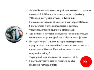 • Adidas Brazuca — модель футбольного мяча, созданная
компанией Adidas к чемпионату мира по футболу
2014 года, который проходил в Бразилии.
• Название мяча было объявлено 2 сентября 2012 года.
Оно выбрано в ходе голосования, в котором
участвовало более миллиона бразильцев.
• Это первый в истории опыт, когда название мяча для
чемпионата мира по футболу выбрали сами фанаты
• Внутреннее устройство: камера из натурального
каучука, затем многослойный наполнитель из ткани и
синтетической пены. Покрой мяча — сильно
искривлённый куб.
• Турнирный мяч должен стоить около 160 $.
• Производит мячи давний партнёр Adidas,
компания Forward Sports
 