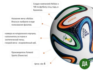 - камера из натурального каучука;
- наполнитель из ткани и
синтетической пены;
- покрой мяча - искривлённый куб.
Создан компанией Adidas к
ЧМ по футболу 2014 года, в
Бразилии.
Название мяча «Adidas
Brazuca» выбрано в ходе
голосования фанатов.
Производитель Forward
Sports (Пакистан)
Цена: 160 $
 