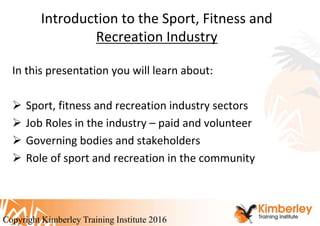 Introduction to the Sport, Fitness and
Recreation Industry
In this presentation you will learn about:
 Sport, fitness and recreation industry sectors
 Job Roles in the industry – paid and volunteer
 Governing bodies and stakeholders
 Role of sport and recreation in the community
Copyright Kimberley Training Institute 2016
 