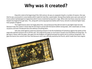 Why was it created?
King John ruled at the beginning of the 13th century. He was an unpopular king for a number of reasons. One was
that he was unsuccessful in some battles which made him look like a weak leader. Among these battles were wars over parts of
France which had belonged to England but which France reclaimed during John's reign. When John lost these areas less money
flowed into England through taxes. This, along with continuing expensive battles with France, led John to demand higher taxes
from people in England.
The English barons were not happy about this, not just because they did not want to pay higher taxes but also
because it was the custom in those days for the king to consult with the barons before raising taxes. John raised taxes on many
occasions and even introduced new ones without consulting them.
John also acted against custom by choosing someone to be the Archbishop of Canterbury against the wishes of the
pope who wanted someone else to fill this role. This angered the pope so much that it caused a lot of problems for King John. To
get back in favour with the pope, John gave him the kingdom of England and paid him yearly rent to continue living there. This
gave the barons less control over their land because now it was officially owned by the Church, which made them even angrier.
 