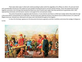 There were other ways in which John acted according to what suited him regardless of its effects on others. His rule was harsh
and unpredictable and lost him the support of many people including the barons and the Catholic bishops. These two powerful groups got
together and wrote a list of things they wanted the king to do, most of which were rights that they wanted him to guarantee them. John
rejected these demands until the barons raised an army against him and overtook London.
This action forced John to negotiate with the barons. In June 1215 he met them in a field near London where they made him sign
a document which contained their list of demands. This document was called the Articles of the Barons but an official version of it called the
Magna Carta was released soon afterwards and copies were distributed throughout the kingdom.
In return for the king's signature on the document the barons agreed to end their hostilities and renew their pledge of allegiance
to him.
 