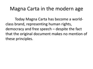 Magna Carta in the modern age
Today Magna Carta has become a world-
class brand, representing human rights,
democracy and free speech – despite the fact
that the original document makes no mention of
these principles.
 