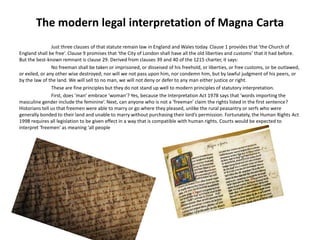 The modern legal interpretation of Magna Carta
Just three clauses of that statute remain law in England and Wales today. Clause 1 provides that ‘the Church of
England shall be free’. Clause 9 promises that ‘the City of London shall have all the old liberties and customs’ that it had before.
But the best-known remnant is clause 29. Derived from clauses 39 and 40 of the 1215 charter, it says:
No freeman shall be taken or imprisoned, or disseised of his freehold, or liberties, or free customs, or be outlawed,
or exiled, or any other wise destroyed; nor will we not pass upon him, nor condemn him, but by lawful judgment of his peers, or
by the law of the land. We will sell to no man, we will not deny or defer to any man either justice or right.
These are fine principles but they do not stand up well to modern principles of statutory interpretation.
First, does ‘man’ embrace ‘woman’? Yes, because the Interpretation Act 1978 says that ‘words importing the
masculine gender include the feminine’. Next, can anyone who is not a ‘freeman’ claim the rights listed in the first sentence?
Historians tell us that freemen were able to marry or go where they pleased, unlike the rural peasantry or serfs who were
generally bonded to their land and unable to marry without purchasing their lord’s permission. Fortunately, the Human Rights Act
1998 requires all legislation to be given effect in a way that is compatible with human rights. Courts would be expected to
interpret ‘freemen’ as meaning ‘all people
 