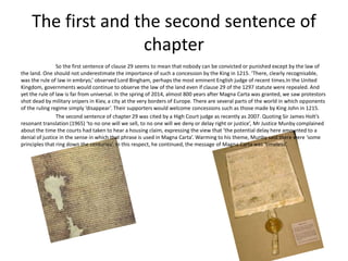 The first and the second sentence of
chapter
So the first sentence of clause 29 seems to mean that nobody can be convicted or punished except by the law of
the land. One should not underestimate the importance of such a concession by the King in 1215. ‘There, clearly recognisable,
was the rule of law in embryo,’ observed Lord Bingham, perhaps the most eminent English judge of recent times.In the United
Kingdom, governments would continue to observe the law of the land even if clause 29 of the 1297 statute were repealed. And
yet the rule of law is far from universal. In the spring of 2014, almost 800 years after Magna Carta was granted, we saw protestors
shot dead by military snipers in Kiev, a city at the very borders of Europe. There are several parts of the world in which opponents
of the ruling regime simply ‘disappear’. Their supporters would welcome concessions such as those made by King John in 1215.
The second sentence of chapter 29 was cited by a High Court judge as recently as 2007. Quoting Sir James Holt’s
resonant translation (1965) ‘to no one will we sell, to no one will we deny or delay right or justice’, Mr Justice Munby complained
about the time the courts had taken to hear a housing claim, expressing the view that ‘the potential delay here amounted to a
denial of justice in the sense in which that phrase is used in Magna Carta’. Warming to his theme, Munby said there were ‘some
principles that ring down the centuries’. In this respect, he continued, the message of Magna Carta was ‘timeless’.
 