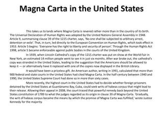 Magna Carta in the United States
This takes us to lands where Magna Carta is revered rather more than in the country of its birth.
The Universal Declaration of Human Rights was adopted by the United Nations General Assembly in 1948.
Article 9, summarising clause 39 of the 1215 charter, says, ‘No one shall be subjected to arbitrary arrest,
detention or exile’. That, in turn, led directly to the European Convention on Human Rights, which took effect in
1953. Article 5 begins: ‘Everyone has the right to liberty and security of person’. Through the Human Rights Act
1998, article 5 became enforceable against public bodies in the courts of the United Kingdom.
In 1939, when Lincoln Cathedral’s copy of the 1215 charter was put on show at the World Fair in
New York, an estimated 14 million people went to see it in just six months. After war broke out, the cathedral’s
copy was stranded in the United States, leading to the suggestion that the Americans should be allowed to
keep it — or alternatively have it replaced with one of the copies now displayed in the British Library.
It would have been a priceless gift. An American author, writing in 1991, calculated that more than
900 federal and state courts in the United States had cited Magna Carta. In the half-century between 1940 and
1990, the United States Supreme Court had done so in more than sixty cases.
More recently, the highest court in the United States had to decide whether foreign prisoners
detained by the United States at Guantánamo Bay, Cuba, could seek writs of habeas corpus that might lead to
their release. Allowing their appeal in 2008, the court traced that powerful remedy back beyond the United
States constitution of 1789 to what the judges regarded as its origin in clause 39 of Magna Carta. ‘Gradually,
the writ of habeas corpus became the means by which the promise of Magna Carta was fulfilled,’ wrote Justice
Kennedy for the majority.
 