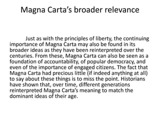 Magna Carta’s broader relevance
Just as with the principles of liberty, the continuing
importance of Magna Carta may also be found in its
broader ideas as they have been reinterpreted over the
centuries. From these, Magna Carta can also be seen as a
foundation of accountability, of popular democracy, and
even of the importance of engaged citizens. The fact that
Magna Carta had precious little (if indeed anything at all)
to say about these things is to miss the point. Historians
have shown that, over time, different generations
reinterpreted Magna Carta’s meaning to match the
dominant ideas of their age.
 