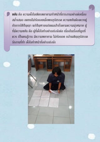 ขยัน คือ ความตั้งใจเพียรพยายามทาหน้าที่การงานอย่างต่อเนื่อง
สม่าเสมอ อดทนไม่ท้อถอยเมื่อพบอุปสรรค ความขยันต้องควบคู่
กับการใช้ปัญญา แก้ปัญหาจนเกิดผลสาเร็จตามความมุ่งหมาย ผู้
ที่มีความขยัน คือ ผู้ที่ตั้งใจทาอย่างจริงจังต่อ เนื่องในเรื่องที่ถูกที่
ควร เป็นคนสู้งาน มีความพยายาม ไม่ท้อถอย กล้าเผชิญอุปสรรค
รักงานที่ทา ตั้งใจทาหน้าที่อย่างจริงจัง
 