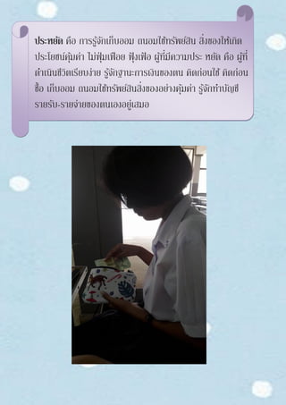 ประหยัด คือ การรู้จักเก็บออม ถนอมใช้ทรัพย์สิน สิ่งของให้เกิด
ประโยชน์คุ้มค่า ไม่ฟุ่มเฟือย ฟุ้งเฟ้ อ ผู้ที่มีความประ หยัด คือ ผู้ที่
ดาเนินชีวิตเรียบง่าย รู้จักฐานะการเงินของตน คิดก่อนใช้ คิดก่อน
ซื้อ เก็บออม ถนอมใช้ทรัพย์สินสิ่งของอย่างคุ้มค่า รู้จักทาบัญชี
รายรับ-รายจ่ายของตนเองอยู่เสมอ
 