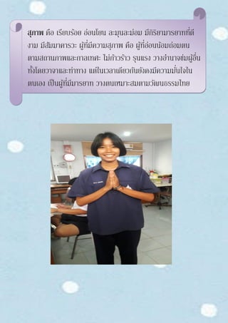 สุภาพ คือ เรียบร้อย อ่อนโยน ละมุนละม่อม มีกิริยามารยาทที่ดี
งาม มีสัมมาคารวะ ผู้ที่มีความสุภาพ คือ ผู้ที่อ่อนน้อมถ่อมตน
ตามสถานภาพและกาลเทศะ ไม่ก้าวร้าว รุนแรง วางอานาจข่มผู้อื่น
ทั้งโดยวาจาและท่าทาง แต่ในเวลาเดียวกันยังคงมีความมั่นใจใน
ตนเอง เป็นผู้ที่มีมารยาท วางตนเหมาะสมตามวัฒนธรรมไทย
 