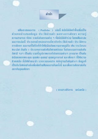 คานา
แฟ้ มสะสมผลงาน ( Portfolio ) เล่มนี้ ดิฉันได้จัดทาขึ้นเพื่อเป็น
ตัวแทนนาเสนอข้อมูล ประวัติส่วนตัว ผลทางการศึกษา ความรู้
ความสามารถ ทักษะ รวมถึงกิจกรรมต่าง ๆ ที่ดิฉันได้เข้าร่วม โดยแฟ้ มสะสม
ผมงานเล่มนี้ ประกอบด้วยเอกสารเกี่ยวกับประวัติส่วนตัว ประวัติทาง
การศึกษา ผลงานที่ได้รับที่ทาให้ดิฉันเกิดความภาคภูมิใจ เช่น รางวัลรอง
ชนะเลิศ อันดับ 1 ประเภทการแข่งขันกีฬาแชร์บอล ในกิจกรรมการแข่งขัน
กีฬาสี ฯลฯ เป็นต้น รวมทั้งรูปภาพการทากิจกรรมต่างๆ มากมาย เป็นต้น
ดิฉันขอขอบพระคุณ คุณพ่อ คุณแม่ คุณครูอาจารย์ และเพื่อนๆ ที่ให้ความ
ช่วยเหลือ ทั้งให้คาแนะนา รวบรวมเอกสาร หลักฐานสาคัญต่างๆ ข้อมูลที่
เป็นประโยชน์อย่างยิ่งเพื่อจัดทาแฟ้ มผลงานในครั้งนี้ และเพื่อการศึกษาต่อใน
สถาบันอุดมศึกษา
( นางสาวศิริกาน เคร่งครัด )
 