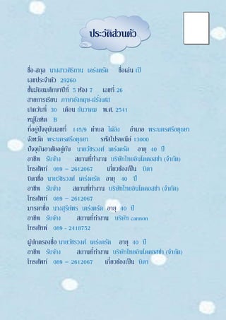 ประวัติส่วนตัว
ชื่อ-สกุล นางสาวศิริกาน เคร่งครัด ชื่อเล่น เป้
เลขประจาตัว 29260
ชั้นมัธยมศึกษาปีที่ 5 ห้อง 7 เลขที่ 26
สายการเรียน ภาษาอังกฤษ-ฝรั่งเศส
เกิดวันที่ 30 เดือน ธันวาคม พ.ศ. 2541
หมู่โลหิต B
ที่อยู่ปัจจุบันเลขที่ 145/9 ตาบล ไผ่ลิง อาเภอ พระนครศรีอยุธยา
จังหวัด พระนครศรีอยุธยา รหัสไปรษณีย์ 13000
ปัจจุบันอาศัยอยู่กับ นายวัชรวงศ์ เคร่งครัด อายุ 40 ปี
อาชีพ รับจ้าง สถานที่ทางาน บริษัทไทยอินโดคอสซ่า (จากัด)
โทรศัพท์ 089 – 2612067 เกี่ยวข้องเป็น บิดา
บิดาชื่อ นายวัชรวงศ์ เคร่งครัด อายุ 40 ปี
อาชีพ รับจ้าง สถานที่ทางาน บริษัทไทยอินโดคอสซ่า (จากัด)
โทรศัพท์ 089 – 2612067
มารดาชื่อ นางสุรีย์พร เคร่งครัด อายุ 40 ปี
อาชีพ รับจ้าง สถานที่ทางาน บริษัท cannon
โทรศัทพ์ 089 - 2418752
ผู้ปกครองชื่อ นายวัชรวงศ์ เคร่งครัด อายุ 40 ปี
อาชีพ รับจ้าง สถานที่ทางาน บริษัทไทยอินโดคอสซ่า (จากัด)
โทรศัพท์ 089 – 2612067 เกี่ยวข้องเป็น บิดา
 