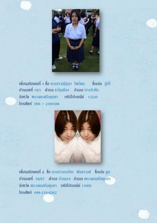 เพื่อนสนิทคนที่ 1 ชื่อ นางสาวณัฐญา โพธิ์พล ชื่อเล่น ปูเป้
บ้านเลขที่ 18/1 ตาบล ขวัญเมือง อาเภอ บางปะหัน
จังหวัด พระนครศรีอยุธยา รหัสไปรษณีย์ 13220
โทรศัพท์ 098 – 2469386
เพื่อนสนิทคนที่ 2 ชื่อ นางสาวภรภัทร พันตาวงศ์ ชื่อเล่น ตูน
บ้านเลขที่ 58/97 ตาบล บ้านเกาะ อาเภอ พระนครศรีอยุธยา
จังหวัด พระนครศรีอยุธยา รหัสไปรษณีย์ 13000
โทรศัพท์ 099-218-6262
 