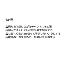🍣対策
🙅周りを考慮しながらチャンネルを変更
🙅個人で導入している野良APを駆逐する
🙅なるべく5Ghzを使って干渉しないようにする
🙅電波の出力を弱めて、複数APを設置する
 