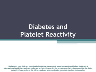 Diabetes and
Platelet Reactivity
Disclaimer: This slide set contains information on the topic based on recent published literature &
international guidelines and not endorsed by AstraZeneca. Its the presenter's discretion to modify the slides
suitably. Please refer to the full prescribing information for complete product information
 