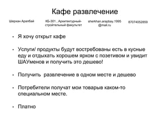 Кафе развлечение
• Я хочу открыт кафе
• Услуги/ продукты будут востребованы есть в кусные
еду и отдыхать хорошем ярком с позетивом и увидит
ШАУменов и получить это дешево!
• Получить развлечение в одном месте и дешево
• Потребители получат мои товарыв каком-то
специальном месте.
• Платно
Шерхан Арапбай КБ-301 , Архитектурный-
стройтельный факультет
sherkhan.arapbay.1995
@mail.ru
87074052859
 