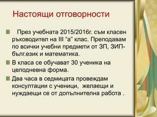 Настоящи отговорности
През учебната 2015/2016г. съм класен
ръководител на III “а” клас. Преподавам
по всички учебни предмети от ЗП, ЗИП-
бълг.език и математика.
В класа се обучават 30 ученика на
целодневна форма.
Два часа в седмицата провеждам
консултации с ученици, желаещи и
нуждаещи се от допълнителна работа .
 