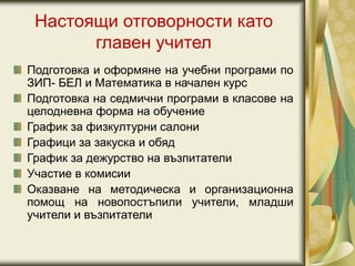 Настоящи отговорности като
главен учител
Подготовка и оформяне на учебни програми по
ЗИП- БЕЛ и Математика в начален курс
Подготовка на седмични програми в класове на
целодневна форма на обучение
График за физкултурни салони
Графици за закуска и обяд
График за дежурство на възпитатели
Участие в комисии
Оказване на методическа и организационна
помощ на новопостъпили учители, младши
учители и възпитатели
 